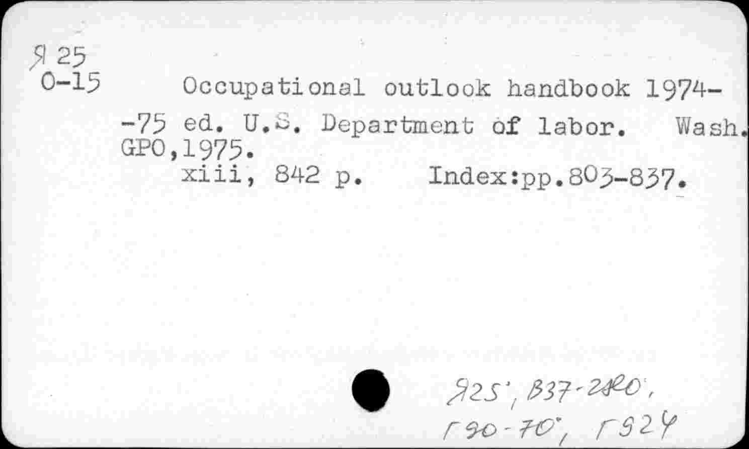 ﻿$ 25
0-15 Occupational outlook handbook 1974-
-75 ed. U.O. Department of labor. Wash. GPO,1975.
xiii, 842 p.	Index:pp.805-857.
